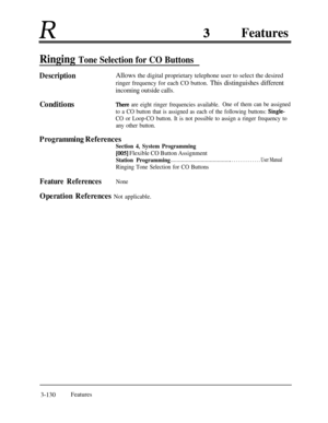Page 190RFeatures
Ringing Tone Selection for CO Buttons
DescriptionAllows the digital proprietary telephone user to select the desired
ringer frequency for each CO button. This distinguishes different
incoming outside calls.
ConditionsThere are eight ringer frequencies available.One of them can be assigned
to a CO button that is assigned as each of the following buttons: 
Single-
CO or Loop-CO button. It is not possible to assign a ringer frequency to
any other button.
Programming References
Section 4, System...
