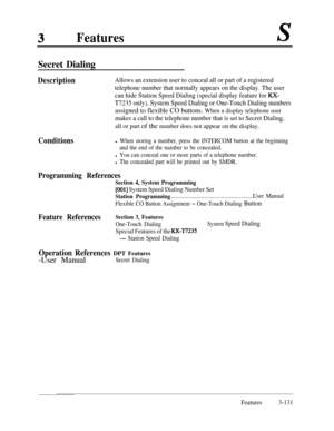 Page 191Features
Secret Dialing
DescriptionAllows an extension user to conceal all or part of a registered
telephone number that normally appears on the display. The user
can hide Station Speed Dialing (special display feature for 
KX-
T7235 only), System Speed Dialing or One-Touch Dialing numbers
assigned to flexible CO buttons. When a display telephone user
makes a call to the telephone number that is set to Secret Dialing,all or part of the number does not appear on the display.
Conditionsl When storing a...