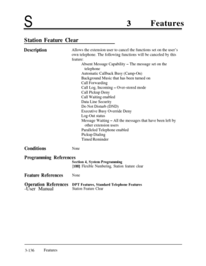 Page 196SFeatures
Station Feature Clear
DescriptionAllows the extension user to cancel the functions set on the user’s
own telephone. The following functions will be canceled by this
feature:
Absent Message Capability - The message set on the
telephone
Automatic Callback Busy (Camp-On)
Background Music that has been turned on
Call Forwarding
Call Log, Incoming 
- Over-stored mode
Call Pickup Deny
Call Waiting enabled
Data Line Security
Do Not Disturb (DND)
Executive Busy Override Deny
Log-Out status
Message...