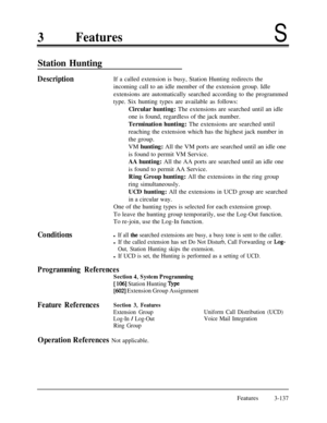 Page 1973FeaturesS
Station Hunting
DescriptionIf a called extension is busy, Station Hunting redirects the
incoming call to an idle member of the extension group. Idle
extensions are automatically searched according to the programmed
type. Six hunting types are available as follows:
Circular hunting: The extensions are searched until an idle
one is found, regardless of the jack number.
Termination hunting: The extensions are searched until
reaching the extension which has the highest jack number in
the group.
VM...