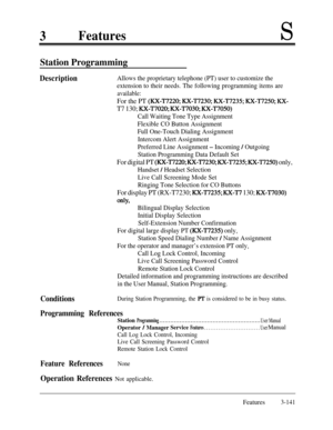 Page 2013FeaturesS
Station Programming
DescriptionAllows the proprietary telephone (PT) user to customize the
extension to their needs. The following programming items are
available:
For the PT (RX-T7220; RX-T7230; RX-T7235; RX-T7250; KX-
T7 130; RX-T7020; RX-T7030; RX-T7050)
Call Waiting Tone Type Assignment
Flexible CO Button Assignment
Full One-Touch Dialing Assignment
Intercom Alert Assignment
Preferred Line Assignment 
- Incoming / Outgoing
Station Programming Data Default Set
For digital PT (RX-T7220;...