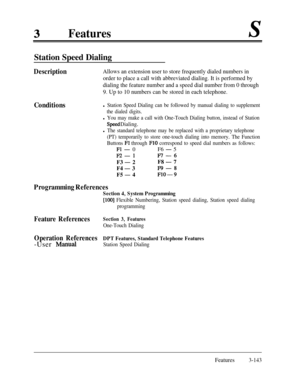 Page 203Features
Station Speed Dialing
DescriptionAllows an extension user to store frequently dialed numbers in
order to place a call with abbreviated dialing. It is performed by
dialing the feature number and a speed dial number from 0 through
9. Up to 10 numbers can be stored in each telephone.
Conditionsl Station Speed Dialing can be followed by manual dialing to supplement
the dialed digits.
l You may make a call with One-Touch Dialing button, instead of Station
Speed Dialing.
l The standard telephone may...
