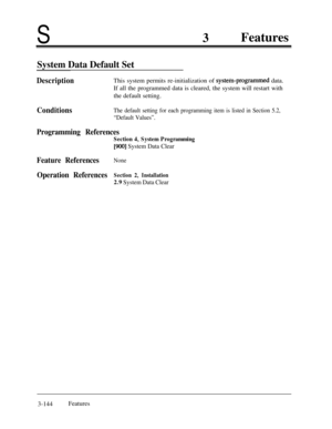 Page 204S
System Data Default Set
3Features
DescriptionThis system permits re-initialization of system-programmed data.
If all the programmed data is cleared, the system will restart with
the default setting.
ConditionsThe default setting for each programming item is listed in Section 5.2,
“Default Values”.
Programming References
Section 4, System Programming
[900] System Data Clear
Feature ReferencesNone
Operation ReferencesSection 2, Installation
2.9 System Data Clear3-144Features 