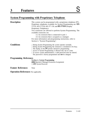 Page 2053FeaturesS
System Programming with Proprietary Telephone
DescriptionThis system can be programmed with a proprietary telephone (PT).
Proprietary telephones available for System Programming are: 
KX-T7235; KX-T7230; KX-T7 130; and 
a-T7030 (Display
Proprietary Telephones).
Two extensions are allowed to perform System Programming. The
available extensions are:
(1) An extension that is connected to jack 1.
(2) An extension that is assigned as a manager.
For more information and programming instructions,...