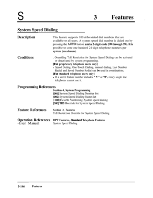 Page 206SFeatures.,
System Speed Dialing
DescriptionThis feature supports 100 abbreviated dial numbers that are
available to all users. A system speed dial number is dialed out by
pressing the 
AUTO button and a 2-digit code (00 through 99). It is
possible to store one hundred 24-digit telephone numbers per
system (maximum).
Conditions. Overriding Toll Restriction for System Speed Dialing can be activated
or deactivated by system programming.
@?or proprietary telephone users only]
l Speed Dialing, One-Touch...