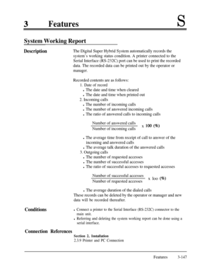 Page 207FeaturesS
System Working Report
DescriptionThe Digital Super Hybrid System automatically records the
system’s working status condition. A printer connected to the
Serial Interface (RS-232C) port can be used to print the recorded
data. The recorded data can be printed out by the operator or
manager.
Recorded contents are as follows:
1. Date of record
l The date and time when cleared
l The date and time when printed out
2. Incoming calls
l The number of incoming calls
l The number of answered incoming...