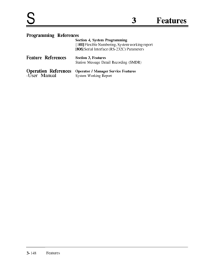 Page 208SFeatures
Programming References
Section 4, System Programming
[ 1001 Flexible Numbering, System working report
[806] Serial Interface (RS-232C) Parameters
Feature ReferencesSection 3, Features
Station Message Detail Recording (SMDR)
Operation ReferencesOperator / Manager Service Features-User Manual
System Working Report
3- 148Features 