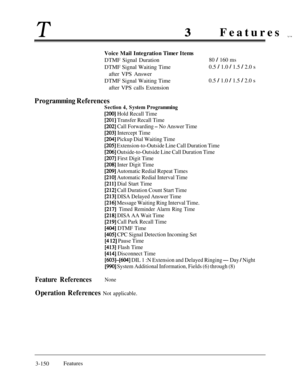 Page 210T3Features ,,,,,Voice Mail Integration Timer Items
DTMF Signal Duration
DTMF Signal Waiting Time
after VPS Answer
80 / 160 ms0.5 
/ 1.0 / 1.5 / 2.0 s
DTMF Signal Waiting Time
after VPS calls Extension0.5 
/ 1.0 / 1.5 / 2.0 s
Programming References
Section 4, System Programming
[200] Hold Recall Time
[201] Transfer Recall Time
[202] Call Forwarding - No Answer Time
[203] Intercept Time
[204] Pickup Dial Waiting Time
[205] Extension-to-Outside Line Call Duration Time
[206] Outside-to-Outside Line Call...