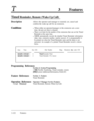 Page 212TFeatures
Timed Reminder, Remote (Wake-Up Call)
DescriptionAllows the operator and manager to remotely set, cancel and
confirm the wake-up call for an extension.
Conditisnsl When either an operator/manager or the extension sets a new
time, the pre-set time is cleared.
l There is no limit for the number of the extensions that can set the Timed
Reminder at the same time.
l SMDR automatically records the detailed Timed Reminder information
(date, time, extension number, start/no answer). It is programmable...