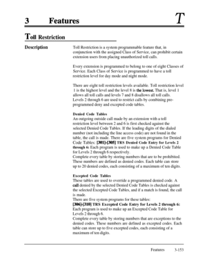 Page 213T
Toll Restriction
DescriptionToll Restriction is a system programmable feature that, in
conjunction with the assigned Class of Service, can prohibit certain
extension users from placing unauthorized toll calls.
Every extension is programmed to belong to one of eight Classes of
Service. Each Class of Service is programmed to have a toll
restriction level for day mode and night mode.
There are eight toll restriction levels available. Toll restriction level
1 is the highest level and the level 8 is...