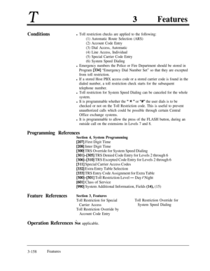 Page 218TFeatures
Conditionsl Toll restriction checks are applied to the following:
(1) Automatic Route Selection (ARS)
(2) Account Code Entry
(3) Dial Access, Automatic
(4) Line Access, Individual
(5) Special Carrier Code Entry
(6) System Speed Dialing
l Emergency numbers the Police or Fire Department should be stored in
Program 
[334] “Emergency Dial Number Set” so that they are excepted
from toll restriction.
l If a stored Host PBX access code or a stored carrier code is found in the
dialed number, a toll...