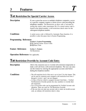 Page 2193FeaturesT
To11 Restriction for Special Carrier Access
DescriptionIf your system has access to multiple telephone companies, access
to a specific company requires a carrier access code preceding the
telephone number. Toll Restriction on these calls is activated bystoring the carrier codes (maximum 20). If a stored carrier code is
found in the dialed number, a toll restriction check starts for the
subsequent telephone number.
ConditionsA carrier access code is followed by Automatic Pause Insertion. It is...