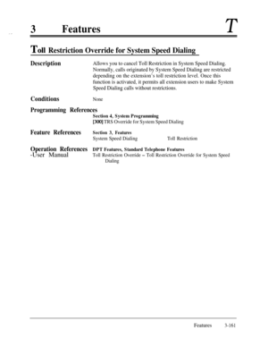 Page 2213FeaturesT
TOII Restriction Override for System Speed Dialing
DescriptionAllows you to cancel Toll Restriction in System Speed Dialing.
Normally, calls originated by System Speed Dialing are restricted
depending on the extension’s toll restriction level. Once this
function is activated, it permits all extension users to make System
Speed Dialing calls without restrictions.
ConditionsNone
Programming References
Section 4, System Programming
[300] TRS Override for System Speed Dialing
Feature...