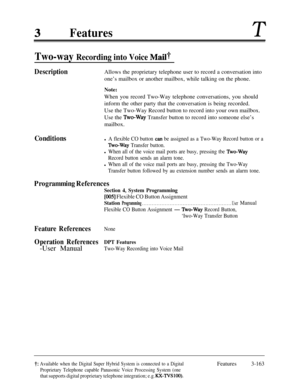 Page 223FeaturesT
Two-way Recording into Voice Mail?
DescriptionAllows the proprietary telephone user to record a conversation into
one’s mailbox or another mailbox, while talking on the phone.
Note:When you record Two-Way telephone conversations, you should
inform the other party that the conversation is being recorded.
Use the Two-Way Record button to record into your own mailbox.
Use the 
‘Lvo-Way Transfer button to record into someone else’s
mailbox.
Conditionsl A flexible CO button can be assigned as a...