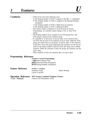 Page 2253Featuresu
Conditionsl UCD can be used in the following cases:
a) The floating number of UCD is assigned as the DIL 1: 1 destination.
b) The floating number of UCD is assigned as the Intercept Routing
destination.
c) The floating number of UCD is dialed from an extension.
d) The floating number of UCD is dialed from DISA.
l This feature requires assignment of an UCD group in System
Programming. An extension cannot belong to two or more UCD
groups.
l The floating number can be assigned on an UCD group...