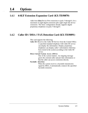 Page 2414lOptions
1.4.14-SLT Extension Expansion Card (KX-TD30870)
Adds four extra Device Port extensions to jacks 5 through 8, for a
maximum of eight digital extensions plus eight single line device
extensions. The basic configuration already supports digital
proprietary telephones on jacks 5 through 8.
1.4.2Caller ID / DISA / FAX Detection Card (KX-TD30891)
This card supports the following:
Caller ID: Receives the Caller ID Service from the Central Office.
A specified standard telephone with Caller ID...