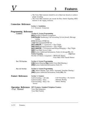 Page 232V3Features
l The Voice Mail extension should be set to Data Line Security to achieve
proper recording.
l The Voice Mail extension can execute the Busy Station Signaling (BSS)
function to the ringing extension.
Connection References
Section 2, Installation
2.3.3 Extension Connection
Programming References
Common
For VM ServiceSection 4, System Programming
[106] Station Hunting ‘l@e (Select Voice Mail Hunting.)
[990] System Additional Information, Field (35)
For AA ServiceSection 4, System Programming
[...