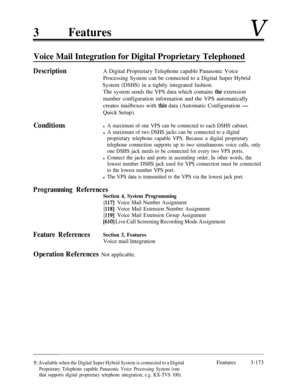 Page 2333FeaturesV
Voice Mail Integration for Digital Proprietary Telephoned
DescriptionA Digital Proprietary Telephone capable Panasonic Voice
Processing System can be connected to a Digital Super Hybrid
System (DSHS) in a tightly integrated fashion.
The system sends the VPS data which contains 
the extension
number configuration information and the VPS automatically
.creates mailboxes with this data (Automatic Configuration -Quick Setup).
Conditionsl A maximum of one VPS can be connected to each DSHS cabinet....