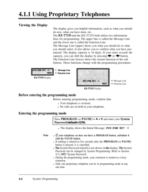 Page 2414.1.1 Using Proprietary TelephonesViewing the DisplayThe display gives you helpful information, such as what you should
do now, what you have done, etc..
The 
RX-T7230 and the KX-T7235 both utilize two information
lines for programming. The upper line is called the Message Line
and the lower one is called the Function Line.
The Message Line (upper) shows you what you should do or what
you should select. It also allows you to confirm what you have just
entered. The display capacity is 16 digits. If your...