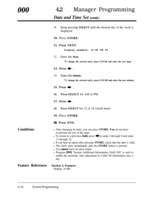 Page 251000420Manager Programming
Date and Time Set (contd.)’
9.Keep pressing SELECT until the desired day of the week is
displayed.10. Press STORE.
11. Press NEXT.
Display example: 12:OO PM 24
12.Enter the hour.
To change the current entry, press CLEAR and enter the new hour.13. Press 
* .
14.Enter the minute.
To change the current entry, press CLEAR and enter the new minute.15. Press 
* .
16.Press SELECT for AM or PM.17. Press 
* .
18.Press SELECT for 12 or 24 (clock hour).19. Press STORE.
20. Press END....