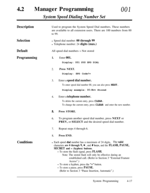 Page 25242aManager Programming001
System Speed Dialing Number Set
DescriptionUsed to program the System Speed Dial numbers. These numbers
are available to all extension users. There are 100 numbers from 00
to 99.
Selectionl Speed dial number: 00 through 99
l Telephone number: 24 digits (max.)
DefaultAll speed dial numbers - Not stored
Programming1.Enter 001.Display: 001 SYS SPD DIAL
2.Press NEXT.Display: SPD Code?+
3.Enter a speed dial number.
To enter speed dial number 00, you can also press NEXT.Display...