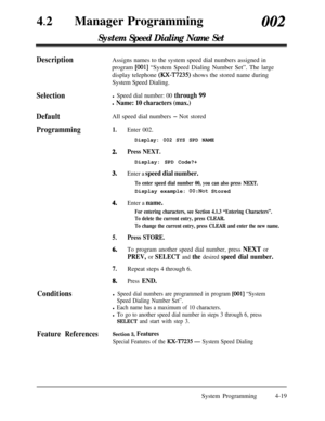 Page 25442
lManager Programming002
System Speed Dialing Name Set
DescriptionAssigns names to the system speed dial numbers assigned in
program 
[OOl] “System Speed Dialing Number Set”. The large
display telephone 
(RX-T7235) shows the stored name during
System Speed Dialing.
Selection
Default
Programmingl Speed dial number: 00 through 99
l Name: 10 characters (max.)All speed dial numbers 
- Not stored
1.Enter 002.
2.
Display: 002 SYS SPD NAME
Press NEXT.
3.Display: SPD Code?+Enter a speed dial number.
To enter...