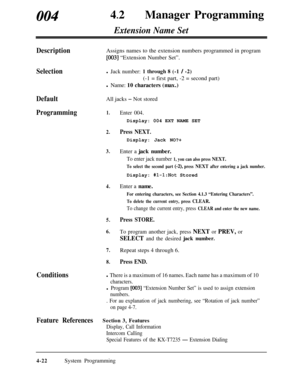 Page 25700442
lManager Programming
Extension Name Set
DescriptionAssigns names to the extension numbers programmed in program
[003] “Extension Number Set”.
Selectionl Jack number: 1 through 8 (-1 / -2)(-1 = first part, -2 = second part)
l Name: 10 characters (max.)
DefaultAll jacks - Not stored
Programming1.Enter 004.Display: 004 EXT NAME SET
Conditions
2.Press NEXT.Display: Jack NO?+
3.Enter a jack number.
To enter jack number 1, you can also press NEXT.
To select the second part (-2), press NEXT after entering...