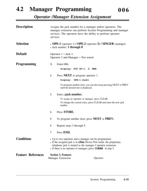 Page 26042
lManager Programming
006Operator /Manager Extension Assignment
DescriptionAssigns the jack number for a manager and/or operators. The
manager extension can perform System Programming and manager
services. The operators have the ability to perform operator
services.
Selection
Default
Programming
Conditionsl OPE-1 (operator 1) / OPE-2 (operator 2) / MNGER (manager)
l Jack number: 1 through 8Operator 1 
- Jack 1;
Operator 2 and Manager 
- Not stored
1.
2.
3.
4.
5.
6.
7.Enter 006.
Display: 006 OP-1, 2,...
