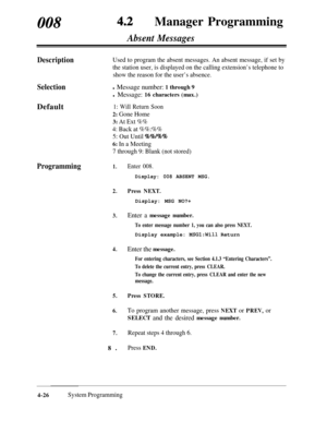 Page 261008Manager Programming
SelectionDefault
Absent Messages
DescriptionUsed to program the absent messages. An absent message, if set by
the station user, is displayed on the calling extension’s telephone to
show the reason for the user’s absence.
l Message number: 1 through 9
l Message: 16 characters (max.)
1: Will Return Soon
2: Gone Home
3: At Ext %%
4: Back at %%:%%
5: Out Until 
%%/%%
6: In a Meeting
7 through 9: Blank (not stored)
Programming1.Enter 008.
Display: 008 ABSENT MSG.
2.Press NEXT.Display:...