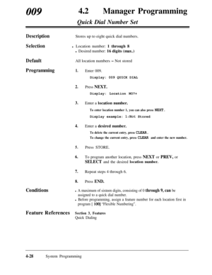 Page 263009420Manager Programming
Quick Dial Number Set
Description
SelectionStores up to eight quick dial numbers.
l Location number: 1 through 8
l Desired number: 16 digits (max.)
DefaultAll location numbers - Not stored
Programming1.
2.
3.
4.
5.
6.Press STORE.To program another location, press NEXT or PREV, or
SELECT and the desired location number.
7.Repeat steps 4 through 6.
8.Press END.
Enter 009.Display: 009 QUICK DIAL
Press NEXT.Display: Location NO?+
Enter a location number.
To enter location number 1,...
