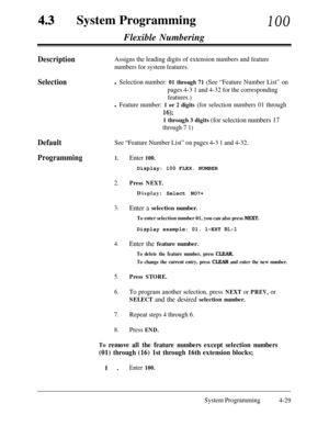 Page 264System Programming100Flexible Numbering
DefaultSee “Feature Number List” on pages 4-3 1 and 4-32.
Programming1.Enter 100.
DescriptionAssigns the leading digits of extension numbers and feature
numbers for system features.
Selectionl Selection number: 01 through 71 (See “Feature Number List” on
pages 4-3 1 and 4-32 for the corresponding
features.)
l Feature number: 1 or 2 digits (for selection numbers 01 through
16);
1 through 3 digits (for selection numbers 17
through 7 1)Display: 100 FLEX. NUMBER
2....