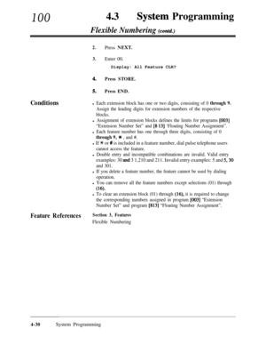 Page 265100430System Programming
Flexible Numbering (contd.)
Conditions
2.Press NEXT.
3.Enter 00.Display: All Feature CLR?
4.Press STORE.
5.Press END.
l Each extension block has one or two digits, consisting of 0 through 9.
Assign the leading digits for extension numbers of the respective
blocks.
l Assignment of extension blocks defines the limits for programs [003]
“Extension Number Set” and [8 131 ‘Floating Number Assignment”.
l Each feature number has one through three digits, consisting of 0
through 9, * ,...