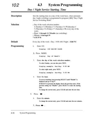 Page 26910243aSystem Programming
Day / Night Service Starting. Time
DescriptionSets the starting time on a day of the week basis, when automatic
day 
/ night switching is programmed in program [ 1011 “Day / Night
Service Switching Mode”.
Selection
Default
Every day of the week - Day - 9:00 AM / Night - 500 PM
Programming1.Enter 102.
l Day of the week selection number:
1 (Sunday) ! 2 (Monday) / 3 (Tuesday) / 4 (Wednesday) /
5 (Thursday) / 6 (Friday) / 7 (Saturday) / * (every day of the
week)
l Hour: 1 through 12...