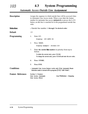 Page 27110343lSystem Programming
Automatic Access Outside Line Assimment
DescriptionAssigns the sequence in which outside lines will be accessed when
in Automatic Line Access mode. When a user dials the feature
number for automatic line access 
(default=9) or presses the L-CO
button, an idle line is searched for in the programmed outside line
order.
Selectiod
Default
Programmingl Outside line number: 1 through 3 in desired order
123
1.Enter 103.Display: 103 AUTO CO
2.Press NEXT.
Display example: Access:123...