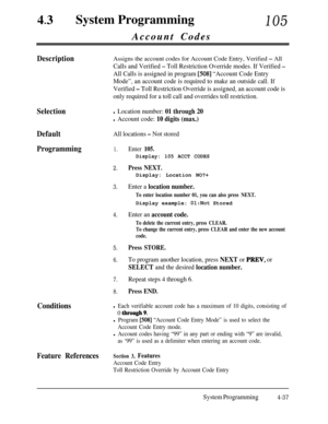 Page 27243lSystem Programming105Account Codes
DescriptionAssigns the account codes for Account Code Entry, Verified - All
Calls and Verified - Toll Restriction Override modes. If Verified -
All Calls is assigned in program [508] “Account Code Entry
Mode”, an account code is required to make an outside call. If
Verified 
- Toll Restriction Override is assigned, an account code is
only required for a toll call and overrides toll restriction.
Selection
Default
All locations - Not stored
Programming1.Enter 105....