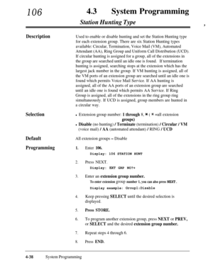 Page 27310643lSystem Programming
Station Hunting Type,
DescriptionUsed to enable or disable hunting and set the Station Hunting type
for each extension group. There are six Station Hunting types
available: Circular, Termination, Voice Mail (VM), Automated
Attendant (AA), Ring Group and Uniform Call Distribution (UCD).
If circular hunting is assigned for a group, all of the extensions in
the group are searched until an idle one is found.If termination
hunting is assigned, searching stops at the extension which...