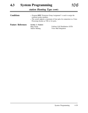 Page 27443aSystem Programming
106
station Hunting Type 
(contd.)
Conditionsl Program [602] “Extension Group Assignment” is used to assign the
extension group members.
l The system supports a maximum of four jacks for connection to a Voice
Processing System as VM or AA ports.
Feature ReferencesSection 3, Features
Ring Group
Station HuntingUniform Call Distribution (UCD)
Voice Mail IntegrationSystem Programming4-39 