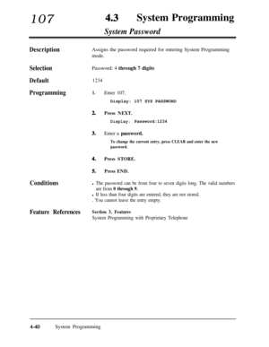 Page 275107 4.3System Programming
System Password
DescriptionAssigns the password required for entering System Programming
mode.
SelectionPassword: 4 through 7 digits
Default1234
Programming1.
2.
3.
4.
5.
Conditions
Enter 107.Display: 107 SYS PASSWORD
Press NEXT.
Display:Password:1234Enter a password.
To change the current entry, press CLEAR and enter the new
password.
Press STORE.
Press END.
l The password can be from four to seven digits long. The valid numbers
are from 
0 through 9.
l If less than four digits...