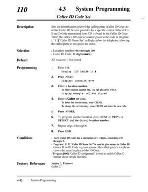 Page 277110,43lSystem Programming
Caller ID Code Set.1 .
DescriptionSets the identification code of the calling party (Caller ID Code) to
utilize Caller ID Service provided by a specific central office (CO).
If an ID Code transmitted from CO is found in the Caller ID Code
Table, the caller’s ID Code or a name given to the code in program
[ 11 
l] “Caller ID Name Set” is displayed on the telephone, allowing
the called party to recognize the caller.
Selectionl Location number: 001 through 100
l Caller ID Code: 11...