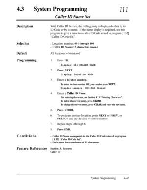 Page 27843aSystem Programming111
Caller ID Name Set
DescriptionWith Caller ID Service, the calling party is displayed either by its
ID Code or by its name.If the name display is required, use this
program to give a name to a caller ID Code stored in program [ 1 
lo]
“Caller ID Code Set”.
Selectionl Location number: 001 through 100
l Caller ID Name: 15 characters (max.)
DefaultAll locations - Not stored
Programming1.Enter 111.Display: 111 CALLER NAME
2.Press NEXT.Display: Location NO?+
3.Enter a location number....