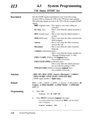 Page 279113430System Programming
VM Status DTMF Set
DescriptionSets the DTMF signals transmitted to your Voice Processing
System (VPS) to inform the VPS of the VPS ports states quickly:
The following signals are sent to the VPS with the assigned DTMF
signals:
RBT (ringback tone) : This signal is sent when calling an
extension.
BT (busy tone): This is sent when the called extension is
busy.
ROT (reorder tone): This is sent when the dialed number is
invalid.
DND (DND tone): This is sent when the other extension...