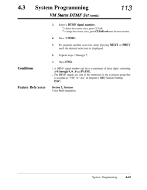 Page 280System ProgrammingVM SttZtUS DT&fF Set (contd.)113
3.Enter a DTMF signal number.
To delete the current entry, press CLEAR.
To change the current entry, press 
CLEAR.and enter the new number.4.
5.
Press STORE.
To program another selection, keep pressing NEXT or PREVuntil the desired selection is displayed.
6.Repeat steps 3 through 5.
7.Press END.
Conditionsl A DTMF signal number can have a maximum of three digits, consisting
of 0 through 9, * , # and PAUSE.
l The DTMF signals arc sent to the extensions in...