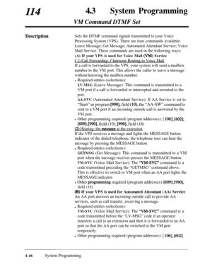 Page 281114430System Programming
VM Command DTMF Set
DescriptionSets the DTMF command signals transmitted to your Voice
Processing System (VPS). There are four commands available:
Leave Message; Get Message; Automated Attendant Service; Voice
Mail Service. These commands are used in the following ways:
(A) If your VPS is used for Voice Mail (VM) Service
( 1) Call Forwarding: / Intercent Routing to Voice Mail
If a call is forwarded to the VPS, your system will send a mailbox
number to the VM port. This allows the...