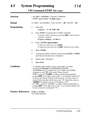 Page 28243lSystem Programming114
VM Command DTMF Set 
(cbntd.)
Selectionl LV-MSG / GETMSG / AA-SVC / VM-SVC
l DTMF signal number: 16 digits (max.)
DefaultLV-MSG - H; GETMSG - X H; AA-SVC - #8 ; VM-SVC - #6
Programming1.Enter 114.
Display: 114 VM DTMF CMD
2.Press NEXT to program the LV-MSG command.
To program another command, keep pressing NEXT until the desired
command is displayed.
Display example: LV-MSG:H
3.Enter a DTMF signal number.
To delete the current entry, press CLEAR.
To change the current entry,...