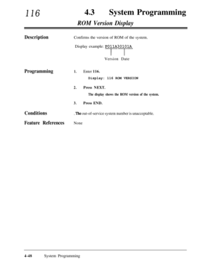 Page 28311643lSystem Programming
ROM Version Display
DescriptionConfirms the version of ROM of the system.
Display example: 
POjlA301,OlAVersion Date
Programming1.Enter 116.Display: 116 ROM VERSION
2.Press NEXT.
The display shows the ROM version of the system.
3.Press END.
Conditions. The out-of-service system number is unacceptable.
Feature ReferencesNone
4-48System Programming 