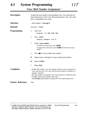 Page 28443lSystem Programming117
Voice Mail Number Assignment t
DescriptionAssigns the jack number corresponding to the voice mail port for
data transmission to the Voice Processing System. The voice mail
port is expandable to two ports.
SelectionDefault
Programming
Conditions
l Jack number: 2 through 8
All jacks - Blank
1.Enter 117.Display: 
117 VMS PORT ASN
2.Press NEXT.Display example: M:# #
3.Enter a jack number.
To delete the current entry, press CLEAR.
To change the current entry, press CLEAR and enter the...