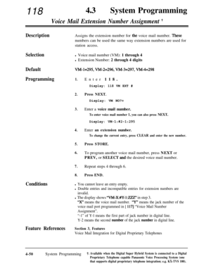 Page 285118430System Programming
Voice Mail Extension Number Assignment t
DescriptionAssigns the extension number for the voice mail number. Thesenumbers can be used the same way extension numbers are used for
station access.
Selectionl Voice mail number (VM): 1 through 4
l Extension Number: 2 through 4 digits
DefaultVM-1=295, W&2=296, W&3=297, VM-4=298
Programming1.
2.Enter 118.
Display: 118 VM EXT #
Press NEXT.
3.
4.
5.
6.Display: VM NO?+
Enter a voice mail number.
To enter voice mail number 1, you can also...
