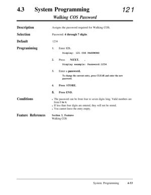 Page 28843lSystem Programming121
Walking COS Password
DescriptionAssigns the password required for Walking COS.
SelectionPassword: 4 through 7 digits
Default1234
Prograniming1.Enter 121.Display: 121 COS PASSWORD
2.Press NEXT. .
Display example: Password:1234
3.Enter a password.
To change the current entry, press CLEAR and enter the new
password.
4.Press STORE.
5.Press END.
Conditionsl The password can be from four to seven digits long. Valid numbers are
from 0 
to 9.
l If less than four digits are entered, they...