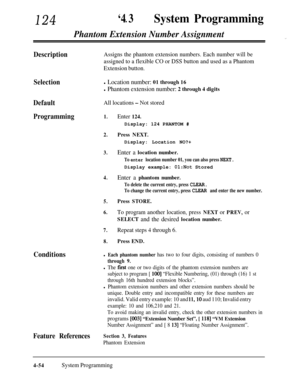 Page 289124‘4 3lSystem Programming
Selection
Default
All locations - Not stored
Programming1.Enter 124.
Phantom Extension Number Assignment”
DescriptionAssigns the phantom extension numbers. Each number will be
assigned to a flexible CO or DSS button and used as a Phantom
Extension button.
l Location number: 01 through 16
l Phantom extension number: 2 through 4 digits
ConditionsDisplay: 124 PHANTOM #
2.Press NEXT.Display: Location NO?+
3.Enter a location number.
To enter location number 01, you can also press...