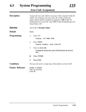 Page 290430System Programming125
Area Code Assignment
DescriptionAssigns the area code which is necessary when using the Caller ID
feature. By assigning your area code, the system records the
caller’s phone number modified by programs [ 
1261 “Caller ID
Modification for Local Call” and [ 
1271 “Caller ID Modification for
long distance call”.
SelectioliArea code: 1 through 6 digits
DefaultBlank
Programming1.Enter 125.
Display: 125 AREA CODE
2.Press NEXT.
Display example: Area Code:201
3.Enter an area code.
To...